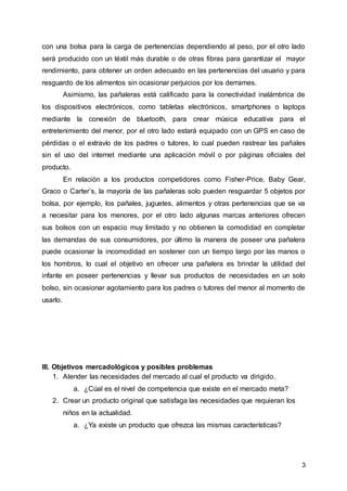 3
con una bolsa para la carga de pertenencias dependiendo al peso, por el otro lado
será producido con un téxtil más durable o de otras fibras para garantizar el mayor
rendimiento, para obtener un orden adecuado en las pertenencias del usuario y para
resguardo de los alimentos sin ocasionar perjuicios por los derrames.
Asimismo, las pañaleras está calificado para la conectividad inalámbrica de
los dispositivos electrónicos, como tabletas electrónicos, smartphones o laptops
mediante la conexión de bluetooth, para crear música educativa para el
entretenimiento del menor, por el otro lado estará equipado con un GPS en caso de
pérdidas o el extravío de los padres o tutores, lo cual pueden rastrear las pañales
sin el uso del internet mediante una aplicación móvil o por páginas oficiales del
producto.
En relación a los productos competidores como Fisher-Price, Baby Gear,
Graco o Carter’s, la mayoría de las pañaleras solo pueden resguardar 5 objetos por
bolsa, por ejemplo, los pañales, juguetes, alimentos y otras pertenencias que se va
a necesitar para los menores, por el otro lado algunas marcas anteriores ofrecen
sus bolsos con un espacio muy limitado y no obtienen la comodidad en completar
las demandas de sus consumidores, por último la manera de poseer una pañalera
puede ocasionar la incomodidad en sostener con un tiempo largo por las manos o
los hombros, lo cual el objetivo en ofrecer una pañalera es brindar la utilidad del
infante en poseer pertenencias y llevar sus productos de necesidades en un solo
bolso, sin ocasionar agotamiento para los padres o tutores del menor al momento de
usarlo.
III. Objetivos mercadológicos y posibles problemas
1. Atender las necesidades del mercado al cual el producto va dirigido.
a. ¿Cúal es el nivel de competencia que existe en el mercado meta?
2. Crear un producto original que satisfaga las necesidades que requieran los
niños en la actualidad.
a. ¿Ya existe un producto que ofrezca las mismas características?
 