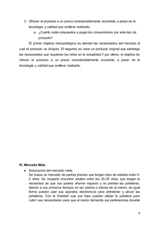 4
3. Ofrecer el producto a un precio considerablemente accesible, a pesar de la
tecnología y calidad que conlleva realizarlo.
a. ¿Cuánto están dispuestos a pagar los consumidores por este tipo de
producto?
El primer objetivo mercadológico es atender las necesidades del mercado al
cual el producto va dirigido. El segundo es crear un producto original que satisfaga
las necesidades que requieran los niños en la actualidad.Y por último, el objetivo de
ofrecer el producto a un precio considerablemente accesible, a pesar de la
tecnología y calidad que conlleva realizarlo.
IV. Mercado Meta
● Descripción del mercado meta.
Se busca un mercado de padres jóvenes que tengan hijos de edades entre 0-
2 años. Se ocuparía encontrar adultos entre los 25-35 años, que tengan la
necesidad de que sus padres ahorren espacio y no pierdan las pañaleras,
debido a sus primeros tiempos en ser padres o tutores de un menor, de igual
forma pueden usar sus aparatos electrónicos para entretener y ubicar las
pañaleras. Con la finalidad que sus hijos puedan utilizar la pañalera para
cubrir sus necesidades para que el menor demanda sus pertenencias durante
 
