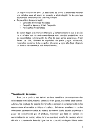 5
un viaje o visita de un sitio. De esta forma se facilita la necesidad de tener
una pañalera para el ahorro en espacio y administración de los recursos
económicos en la compra de una sola pañalera.
● Defina el tipo de segmentación.
○ Conductal: Beneficios deseados
○ Geográfica: Ingresos, Edad, Ocupación
○ Psicográfica: Personalidad
Se quiere llegar a un mercado Mexicano y Norteamericano ya que el diseño
de la pañalera está hecha de materiales que sean cómodos y accesibles para
las necesidades y alimentación de niños de estas zonas geográficas. Al ser
fáciles de usar, teniendo la capacidad de portar juegos, accesorios,
materiales escolares, leche en polvo, biberones y como plus lleva integrada
un espacio para alimentos con material térmico.
V.Investigación de mercado
Para que el producto sea exitoso se debe considerar para adaptarse a las
necesidades de los consumidores. Esto basado en gustos, edad entre otros factores
Además, los objetivos del estudio de mercado es conocer el comportamiento de los
consumidores a los cuales va dirigido el producto. Así mismo, se deben conocer las
condiciones del mercado actual. El objetivo es conocer cuánto estarían dispuestos a
pagar los consumidores por el producto, reconocer que tipos de canales de
comercialización se pueden utilizar, tener en cuenta el tamaño del mercado y tener
ubicada la competencia. Además lograr que los consumidores logren obtener estos
 