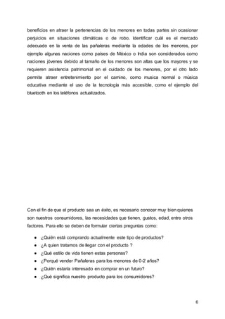 6
beneficios en atraer la pertenencias de los menores en todas partes sin ocasionar
perjuicios en situaciones climáticas o de robo. Identificar cuál es el mercado
adecuado en la venta de las pañaleras mediante la edades de los menores, por
ejemplo algunas naciones como países de México o India son considerados como
naciones jóvenes debido al tamaño de los menores son altas que los mayores y se
requieren asistencia patrimonial en el cuidado de los menores, por el otro lado
permite atraer entretenimiento por el camino, como musica normal o música
educativa mediante el uso de la tecnología más accesible, como el ejemplo del
bluetooth en los teléfonos actualizados.
Con el fin de que el producto sea un éxito, es necesario conocer muy bien quienes
son nuestros consumidores, las necesidades que tienen, gustos, edad, entre otros
factores. Para ello se deben de formular ciertas preguntas como:
● ¿Quién está comprando actualmente este tipo de productos?
● ¿A quien tratamos de llegar con el producto ?
● ¿Qué estilo de vida tienen estas personas?
● ¿Porqué vender Pañaleras para los menores de 0-2 años?
● ¿Quién estaría interesado en comprar en un futuro?
● ¿Qué significa nuestro producto para los consumidores?
 