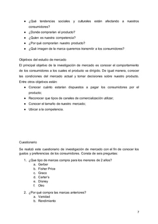 7
● ¿Qué tendencias sociales y culturales están afectando a nuestros
consumidores?
● ¿Donde comprarían el producto?
● ¿Quíen es nuestra competencia?
● ¿Por qué comprarían nuestro producto?
● ¿Qué imagen de la marca queremos transmitir a los consumidores?
Objetivos del estudio de mercado
El principal objetivo de la investigación de mercado es conocer el comportamiento
de los consumidores a los cuales el producto va dirigido. De igual manera, conocer
las condiciones del mercado actual y tomar decisiones sobre nuestro producto.
Entre otros objetivos están:
● Conocer cuánto estarían dispuestos a pagar los consumidores por el
producto;
● Reconocer que tipos de canales de comercialización utilizar;
● Conocer el tamaño de nuestro mercado;
● Ubicar a la competencia.
Cuestionario
Se realizó este cuestionario de investigación de mercado con el fin de conocer los
gustos y preferencias de los consumidores. Consta de seis preguntas:
1. ¿Que tipo de marcas compra para los menores de 2 años?
a. Gerber
b. Fisher Price
c. Graco
d. Carter’s
e. Disney
f. Otro
2. ¿Por qué compra las marcas anteriores?
a. Vanidad
b. Rendimiento
 