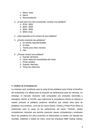 8
c. Menor costo
d. Marca
e. Recomendación
3. ¿A qué precio es más conveniente comprar una pañalera?
a. $150 - $200
b. $250 - $300
c. $350 - $500
d. $550 o más
4. ¿Qué esperaba en la compra de una pañalera?
5. ¿Donde compraría las pañaleras?
a. En tiendas departamentales
b. En línea
c. Tienda para niños menores
d. Otro
6. ¿Porqué compra una pañalera?
a. Guardar alimentos
b. Llevar todas las necesidades del menor
c. Portar pañales
d. Guardar vitaminas
e. Todas las anteriores
VI. Análisis de la Competencia
La empresa será constituida para la venta de las pañaleras para brindar el beneficio
del rendimiento y la utilidad para la posesión de pertenencias para los menores, sin
embargo, el mercado mexicano está compuestos con productos nacionales y
extranjeros debido al TLCAN, para determinar la competencia directa en relación a
nuestro producto al pañalera, podemos identificar que existen otros tipos de
pañaleras muy similares, como las de marca Gerber, Carters y Fisher-Price ofrece el
rendimiento para la carga de las pertenencias del menor. También, existen
competencias indirectas que permite ocasionar nuevas competencias y amenazas
hacia las pañaleras con otros productos no relacionados al nuestro, por ejemplo las
mochilas, maletines o bolsas de mano, como las empresas H&M, Kipling, Adidas,
 