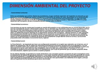 DIMENSIÓN AMBIENTAL DEL PROYECTO
- Sostenibilidad ambiental:

Entre Las actividades que podrían afectar los ecosistemas, el agua mediante aspersión de fungicidas (se descarta ya que
se prevé el control de plagas por medios biológicos) el vertimiento de aceites de motor desechados en el mantenimiento
de las maquinas alquiladas se ha programado un recipiente que posteriormente será transportado a un ligar que haga
manejo ecológico de este tipo de fluido en general, las condiciones ecológicas locales y regionales permitirá el normal
desarrollo del el proyecto, ya que no presenta efectos nocivos sobre el entorno

- Sostenibilidad económica:

Los recursos con que se cuenta para la puesta en marcha del proyecto no son suficientes para su normal desarrollo, por lo
que hay necesidad de recurrir a financiación externa, hay un mercado muy importante como son fincas ganaderas vecinas
que son las más importantes para nuestro proyecto a un precio competitivo ya que el modelo operara a unos costos
razonables, el precio es inicialmente más alto que el costo actual de operación pero el beneficio es evidente a mediano
plazo ,la calidad del proyecto depende de un seguimiento oportuno del cronograma , además tenemos un valor agregado
que presenta esta solución que es utilizar terrenos que en ocasiones se encuentran en las fincas que no son utilizados.
Las actividades propuestas por el proyecto tienen la capacidad para cubrir los gastos para el normal funcionamiento del
mismo con el entrenamiento no extenso de personal que actualmente cumpla labores varios en la finca. Las acciones
propuestas están articuladas a la economía local y regional

- Sostenibilidad social:

La Finca Santa fe es importante por tener una configuración promedio en la región (por extensión, por el terreno, por el
destino de explotación), Allí se realiza esa importante actividad de la economía nacional como es la ganadería, y la cual
tiene un presente critico para nuestro país, ya que este es un producto de 1ª necesidad el cual está destinado a cubrir una
demanda en la nación, pero debe ser muy competitivo, mas si se sabe que pronto entrara a funcionar el TLC, y es
ineludible la tendencia de enmarcarlo todo en la Globalización, por lo que es pertinente que se realicen proyectos afines
con esta situación, objetivo que es común a nuestro proyecto

En las últimas décadas, la ganadería ha venido abriéndose a los conceptos gracias a proyectos de gran envergadura como
la implantación de sistema de ganadería extensiva lo que están haciendo propicio el terreno para el surgimiento de nuevas
formas de explotación o modalidades diferentes lo que permitiera hacer más competitiva esta actividad económica y por
ende significara la prosperidad de estos territorios y con ella dar más oportunidad a los habitantes de la región y así que
allá una repartición de los beneficios que la tierra nos brindad
 