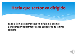 Hacía que sector va dirigido


La solución a este proyecto va dirigido al gremio
ganadero; principalmente a los ganaderos de la finca
santafe .
 