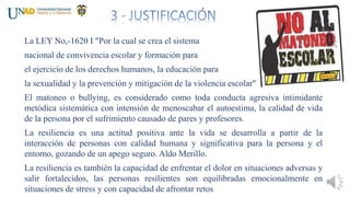 La LEY No,-1620 I "Por la cual se crea el sistema
nacional de convivencia escolar y formación para
el ejercicio de los derechos humanos, la educación para
la sexualidad y la prevención y mitigación de la violencia escolar"
El matoneo o bullying, es considerado como toda conducta agresiva intimidante
metódica sistemática con intensión de menoscabar el autoestima, la calidad de vida
de la persona por el sufrimiento causado de pares y profesores.
La resiliencia es una actitud positiva ante la vida se desarrolla a partir de la
interacción de personas con calidad humana y significativa para la persona y el
entorno, gozando de un apego seguro. Aldo Merillo.
La resiliencia es también la capacidad de enfrentar el dolor en situaciones adversas y
salir fortalecidos, las personas resilientes son equilibradas emocionalmente en
situaciones de stress y con capacidad de afrontar retos
 