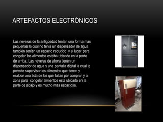 ARTEFACTOS ELECTRÓNICOS
Las neveras de la antigüedad tenían una forma mas
pequeñas la cual no tenia un dispensador de agua
también tenían un espacio reducido y el lugar para
congelar los alimentos estaba ubicado en la parte
de arriba. Las neveras de ahora tienen un
dispensador de agua y una pantalla digital la cual te
permite supervisar los alimentos que tienes y
realizar una lista de los que faltan por comprar y la
zona para congelar alimentos esta ubicada en la
parte de abajo y es mucho mas espaciosa.
 