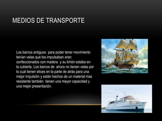MEDIOS DE TRANSPORTE
Los barcos antiguos para poder tener movimiento
tenían velas que los impulsaban eran
confeccionados con madera y su timón estaba en
la cubierta. Los barcos de ahora no tienen velas por
lo cual tienen elices en la parte de atrás para una
mejor impulsión y están hechos de un material mas
resistente también tienen una mayor capacidad y
una mejor presentación.
 