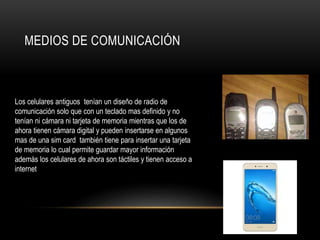 MEDIOS DE COMUNICACIÓN
Los celulares antiguos tenían un diseño de radio de
comunicación solo que con un teclado mas definido y no
tenían ni cámara ni tarjeta de memoria mientras que los de
ahora tienen cámara digital y pueden insertarse en algunos
mas de una sim card también tiene para insertar una tarjeta
de memoria lo cual permite guardar mayor información
además los celulares de ahora son táctiles y tienen acceso a
internet
 