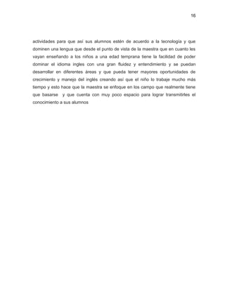 16
actividades para que así sus alumnos estén de acuerdo a la tecnología y que
dominen una lengua que desde el punto de vista de la maestra que en cuanto les
vayan enseñando a los niños a una edad temprana tiene la facilidad de poder
dominar el idioma ingles con una gran fluidez y entendimiento y se puedan
desarrollar en diferentes áreas y que pueda tener mayores oportunidades de
crecimiento y manejo del inglés creando así que el niño lo trabaje mucho más
tiempo y esto hace que la maestra se enfoque en los campo que realmente tiene
que basarse y que cuenta con muy poco espacio para lograr transmitirles el
conocimiento a sus alumnos
 