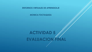 ACTIVIDAD 5
EVALUACION FINAL
ENTORNOS VIRTUALES DE APRENDIZAJE
MONICA TOCTAQUIZA
 