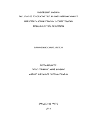 UNIVERSIDAD MARIANA

FACULTAD DE POSGRADOS Y RELACIONES INTERNACIONALES

    MAESTRÍA EN ADMINISTRACIÓN Y COMPETITIVIDAD

            MODULO CONTROL DE GESTION




            ADMINISTRACION DEL RIESGO




                 PREPARADA POR:

           DIEGO FERNANDO YAMÁ ANDRADE

        ARTURO ALEXANDER ORTEGA CORNEJO




                SAN JUAN DE PASTO

                       2013
 