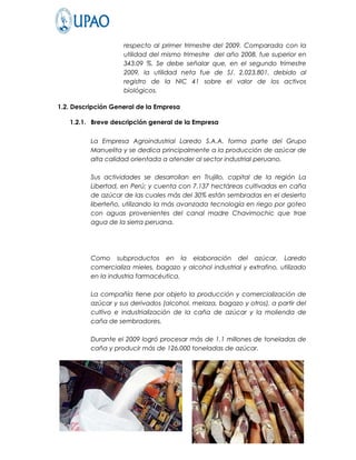 respecto al primer trimestre del 2009. Comparada con la
                    utilidad del mismo trimestre del año 2008, fue superior en
                    343.09 %. Se debe señalar que, en el segundo trimestre
                    2009, la utilidad neta fue de S/. 2,023,801, debido al
                    registro de la NIC 41 sobre el valor de los activos
                    biológicos.

1.2. Descripción General de la Empresa

   1.2.1. Breve descripción general de la Empresa

          La Empresa Agroindustrial Laredo S.A.A. forma parte del Grupo
          Manuelita y se dedica principalmente a la producción de azúcar de
          alta calidad orientada a atender al sector industrial peruano.

          Sus actividades se desarrollan en Trujillo, capital de la región La
          Libertad, en Perú; y cuenta con 7.137 hectáreas cultivadas en caña
          de azúcar de las cuales más del 30% están sembradas en el desierto
          liberteño, utilizando la más avanzada tecnología en riego por goteo
          con aguas provenientes del canal madre Chavimochic que trae
          agua de la sierra peruana.




          Como subproductos en la elaboración del azúcar, Laredo
          comercializa mieles, bagazo y alcohol industrial y extrafino, utilizado
          en la industria farmacéutica.

          La compañía tiene por objeto la producción y comercialización de
          azúcar y sus derivados (alcohol, melaza, bagazo y otros), a partir del
          cultivo e industrialización de la caña de azúcar y la molienda de
          caña de sembradores.

          Durante el 2009 logró procesar más de 1.1 millones de toneladas de
          caña y producir más de 126.000 toneladas de azúcar.
 