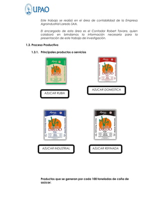 Este trabajo se realizó en el área de contabilidad de la Empresa
          Agroindustrial Laredo SAA.

          El encargado de esta área es el Contador Robert Tavara, quien
          colaboró en brindarnos la información necesaria para la
          presentación de este trabajo de investigación.

1.3. Proceso Productivo

   1.3.1. Principales productos o servicios




                                              AZUCAR DOMESTICA
             AZUCAR RUBIA




           AZUCAR INDUSTRIAL                  AZUCAR REFINADA




          Productos que se generan por cada 100 toneladas de caña de
          azúcar:
 
