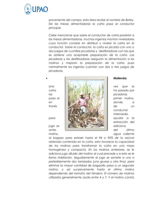 proveniente del campo; esta área recibe el nombre de Batey.
    De las mesas alimentadoras la caña pasa al conductor
    principal.

    Cabe mencionar que sobre el conductor de caña posterior a
    las mesas alimentadoras, muchos ingenios montan niveladores
    cuya función consiste en distribuir y nivelar la caña en el
    conductor. Sobre el conductor, la caña es picada con uno o
    dos juegos de cuchillas picadoras y desfibradoras con las que
    se obtiene una aceptable preparación de la caña. Las
    picadoras y las desfibradoras aseguran la alimentación a los
    molinos y mejoran la preparación de la caña, pues
    normalmente los ingenios cuentan con dos o tres juegos de
    picadoras.

•                                                  Molienda:

    Una                                             vez   que la
    caña                                            ha pasado por
    las                                             picadoras
    pasa al                                         primer molino,
    en                                              donde,        a
    través                                          de           un
                                                    conductor
                                                    intermedio
    para                                            ayudar a la
                                                    extracción del
    jugo se                                         adiciona,
    antes                                           del      último
    molino,                                         agua caliente
    al bagazo para extraer hasta el 94 o 95% de la azúcar
    obtenida contenida en la caña, esto favorece la capacidad
    de los molinos para transformar la caña en una masa
    homogénea y compacta. En los molinos anteriores, se le
    adiciona jugo diluido del molino al cual precede y a esto se le
    llama imbibición. Seguidamente el jugo se somete a uno o
    preferiblemente dos tamizados (uno grueso y otro fino), para
    eliminar la mayor cantidad de bagacillo pasa a un segundo
    molino, y así sucesivamente hasta el último molino
    dependiendo del tamaño del tándem. El número de molinos
    utilizados generalmente oscila entre 4 y 7. Y el molino consta
 