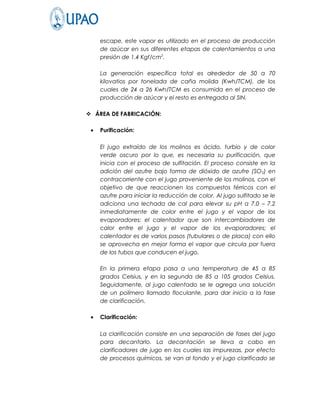 escape, este vapor es utilizado en el proceso de producción
     de azúcar en sus diferentes etapas de calentamientos a una
     presión de 1.4 Kgf/cm2.

     La generación específica total es alrededor de 50 a 70
     kilovatios por tonelada de caña molida (Kwh/TCM), de los
     cuales de 24 a 26 Kwh/TCM es consumida en el proceso de
     producción de azúcar y el resto es entregada al SIN.

 ÁREA DE FABRICACIÓN:

 •   Purificación:

     El jugo extraído de los molinos es ácido, turbio y de color
     verde oscuro por lo que, es necesaria su purificación, que
     inicia con el proceso de sulfitación. El proceso consiste en la
     adición del azufre bajo forma de dióxido de azufre (SO 2) en
     contracorriente con el jugo proveniente de los molinos, con el
     objetivo de que reaccionen los compuestos férricos con el
     azufre para iniciar la reducción de color. Al jugo sulfitado se le
     adiciona una lechada de cal para elevar su pH a 7.0 – 7.2
     inmediatamente de color entre el jugo y el vapor de los
     evaporadores; el calentador que son intercambiadores de
     calor entre el jugo y el vapor de los evaporadores; el
     calentador es de varios pasos (tubulares o de placa) con ello
     se aprovecha en mejor forma el vapor que circula por fuera
     de los tubos que conducen el jugo.

     En la primera etapa pasa a una temperatura de 45 a 85
     grados Celsius, y en la segunda de 85 a 105 grados Celsius.
     Seguidamente, al jugo calentado se le agrega una solución
     de un polímero llamado floculante, para dar inicio a la fase
     de clarificación.

 •   Clarificación:

     La clarificación consiste en una separación de fases del jugo
     para decantarlo. La decantación se lleva a cabo en
     clarificadores de jugo en los cuales las impurezas, por efecto
     de procesos químicos, se van al fondo y el jugo clarificado se
 