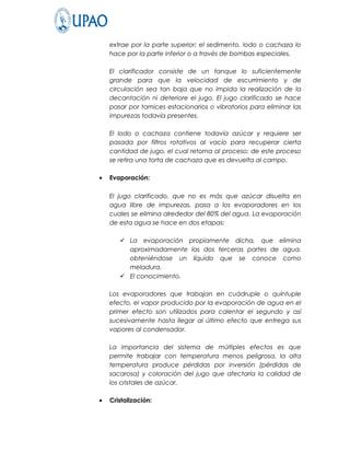 extrae por la parte superior; el sedimento, lodo o cachaza lo
    hace por la parte inferior o a través de bombas especiales.

    El clarificador consiste de un tanque lo suficientemente
    grande para que la velocidad de escurrimiento y de
    circulación sea tan baja que no impida la realización de la
    decantación ni deteriore el jugo. El jugo clarificado se hace
    pasar por tamices estacionarios o vibratorios para eliminar las
    impurezas todavía presentes.

    El lodo o cachaza contiene todavía azúcar y requiere ser
    pasada por filtros rotativos al vacío para recuperar cierta
    cantidad de jugo, el cual retorna al proceso; de este proceso
    se retira una torta de cachaza que es devuelta al campo.

•   Evaporación:

    El jugo clarificado, que no es más que azúcar disuelta en
    agua libre de impurezas, pasa a los evaporadores en los
    cuales se elimina alrededor del 80% del agua. La evaporación
    de esta agua se hace en dos etapas:

        La evaporación propiamente dicha, que elimina
         aproximadamente las dos terceras partes de agua,
         obteniéndose un líquido que se conoce como
         meladura.
        El conocimiento.

    Los evaporadores que trabajan en cuádruple o quíntuple
    efecto, el vapor producido por la evaporación de agua en el
    primer efecto son utilizados para calentar el segundo y así
    sucesivamente hasta llegar al último efecto que entrega sus
    vapores al condensador.

    La importancia del sistema de múltiples efectos es que
    permite trabajar con temperatura menos peligrosa, la alta
    temperatura produce pérdidas por inversión (pérdidas de
    sacarosa) y coloración del jugo que afectaría la calidad de
    los cristales de azúcar.

•   Cristalización:
 