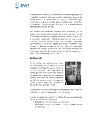 En esta etapa se realiza el conocimiento, que es el proceso en
    el cual la meladura obtenida en la evaporación pasa a la
    última etapa de extracción de agua o concentración
    máxima; por lo que, a medida que la meladura se concentra,
    su viscosidad aumenta rápidamente y luego comienzan a
    aparecer cristales de azúcar.

    Esta pérdida de fluidez del material hace necesario que se
    realice un manejo diferenciado del mismo, ya que no es
    posible circularlo en tubos angostos de un cuerpo a otro; por
    lo tanto, la evaporación se llevará a cabo en un solo efecto,
    el equipo es similar al de los evaporadores pero adaptado
    para manejar el producto viscoso que debe concentrar. Estos
    equipos reciben el nombre de tachos y de esta operación
    depende la calidad del azúcar final. Los tachos trabajan al
    vacío para efectuar la evaporación a baja temperatura y
    evitar así la caramelización del azúcar.

•   Centrifugación:

    En los tachos se obtiene una masa
    denominada masa cocida, que es una
    mezcla de cristales de azúcar y miel, la
    cual es enviada a la operación de
    centrifugación; esta operación consiste
    en separar los cristales de la masa para
    obtener el azúcar en forma comercial,
    también se conoce con el nombre de
    centrifugado o “purgado”, obteniendo
    azúcar crudo o blando, y miel.

    La miel se retorna a los tachos para dos etapas adicionales de
    cristalización que termina con los conocimientos.

    En estos procesos se obtienen tres tipos de azúcar, productos
    de tres estaciones de centrifugas:
        El azúcar de primera o azúcar comercial.
        El azúcar de segunda utilizado para el conocimiento
           de primera.
 