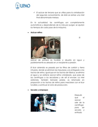  El azúcar de tercera que se utiliza para la cristalización
         del segundo conocimiento, de éste se extrae una miel
         final denominada melaza.

    En la actualidad, las centrifugas son completamente
    automáticas y dependiendo de la más por purgar, se ajustan
    los tiempos de cada paso de la máquina.

•   Azúcar refino:

                                                             El




    azúcar de primera es fundido o disuelto en agua y
    posteriormente es aireado en un recipiente a presión.

    El licor obtenido es pasado por los filtros de carbón y tierra
    infusoria, donde se eliminan las impurezas y es entregado a los
    tachos de refino. Igual que en los tachos de fábrica, se elimina
    el agua y se obtiene azúcar refino cristalizado, que pasa de
    las centrifugas a los secadores y de allí al envase. La miel
    obtenida, también llamada jarabe, es retornada en
    proporción a los tachos de refino para mezclarse con el licor
    fundido y continuar el ciclo de producción.

•   Secado y empaque:

                                                        Después
                                                        que       el
                                                        azúcar
                                                        sale de la
                                                        centrífuga
                                                        para     ser
                                                        secado y
                                                        enfriado
 