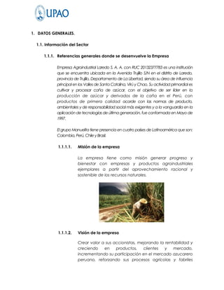 1. DATOS GENERALES.

  1.1. Información del Sector

     1.1.1. Referencias generales donde se desenvuelve la Empresa

            Empresa Agroindustrial Laredo S. A. A. con RUC 20132377783 es una institución
            que se encuentra ubicada en la Avenida Trujillo S/N en el distrito de Laredo,
            provincia de Trujillo, Departamento de La Libertad, siendo su área de influencia
            principal en los Valles de Santa Catalina, Virú y Chao. Su actividad primordial es
            cultivar y procesar caña de azúcar, con el objetivo de ser líder en la
            producción de azúcar y derivados de la caña en el Perú, con
            productos de primera calidad acorde con las normas de producto,
            ambientales y de responsabilidad social más exigentes y a la vanguardia en la
            aplicación de tecnologías de última generación, fue conformada en Mayo de
            1997.

            El grupo Manuelita tiene presencia en cuatro países de Latinoamérica que son:
            Colombia, Perú, Chile y Brasil.

             1.1.1.1.   Misión de la empresa

                        La empresa tiene como misión generar progreso y
                        bienestar con empresas y productos agroindustriales
                        ejemplares a partir del aprovechamiento racional y
                        sostenible de los recursos naturales.




             1.1.1.2.   Visión de la empresa

                        Crear valor a sus accionistas, mejorando la rentabilidad y
                        creciendo    en    productos,    clientes   y   mercado,
                        incrementando su participación en el mercado azucarero
                        peruano, reforzando sus procesos agrícolas y fabriles
 