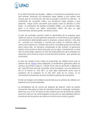 En el ratio financiero de liquidez, refleja un incremento comparado con el
   año anterior, teniendo una tendencia mejor debido a que existen más
   activos que en el transcurso del año se pueden convertir en efectivo , el
   coeficiente de circulante indica una tendencia mejor debido a que
   presenta mayor activo circulante que pueda cubrir sus deudas a corto
   plazo, el coeficiente de liquidez inmediata refleja una tendencia mejor
   pero a la misma vez debe mantenerse alerta de que no siga
   incrementado, porque puede ser dinero ocioso.

   El ratio de actividad, permite medir la efectividad de la empresa para
   utilizar sus activos, el ciclo operativo presenta un incremento lo que significa
   una tendencia desfavorable para la empresa, porque demora más días
   en convertir sus inventarios y cuentas por cobrar en efectivo, pero al
   misma vez muestra una rotación de activos favorable porque el inventario
   tiene menos días en almacén comparado al año anterior. La ganancia
   relativa a las ventas ha disminuido pero aun se sigue manteniendo un nivel
   alto en porcentaje, respecto al nivel de endeudamiento de la empresa ha
   reducido, por lo tanto es mayor el nivel de financiamiento que aportan los
   accionistas

   El ratio de margen bruto indica el porcentaje de utilidad bruta que se
   obtiene de las ventas netas realizadas. El rendimiento generado sobre las
   ventas y la inversión cada S/. 1.00 de venta neta es de 24.3%, a diferencia
   del año 2010 que fue más favorable para la empresa con una diferencia
   de 2.7 % menos al año 2011. Lo que deja claramente dicho que el
   problema de la empresa en el año 2011 está en los costos, no es
   conveniente mantenerlos así para el próximo periodo de la empresa.

   El ratio de margen neto refleja el porcentaje que se obtiene de utilidad con
   respecto a las ventas realizadas.

   La rentabilidad de las ventas de después de deducir todos los gastos
   incluyendo impuestos se trató de mantener dentro su estándar promedio,
   disminuyo con un 0.7 % menos al año anterior que fue de 23.0% de utilidad
   neta por cada sol de venta lograda lo que da una razonabilidad sobre la
   evaluación de los precios de venta en función de sus costos y gastos.




Conclusiones:
 