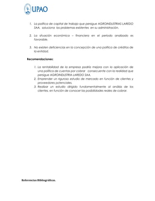 1. La política de capital de trabajo que persigue AGROINDUSTRIAS LAREDO
         SAA, soluciona los problemas existentes en su administración.

      2. La situación económica – financiera en el periodo analizado es
         favorable.

      3. No existen deficiencias en la concepción de una política de créditos de
         la entidad.

    Recomendaciones:

         1. La rentabilidad de la empresa podría mejora con la aplicación de
            una política de cuentas por cobrar consecuente con la realidad que
            persigue AGROINDUSTRIA LAREDO SAA.
         2. Emprender un riguroso estudio de mercado en función de clientes y
            proveedores potenciales.
         3. Realizar un estudio dirigido fundamentalmente al análisis de los
            clientes, en función de conocer las posibilidades reales de cobrar.




Referencias Bibliográficas.
 