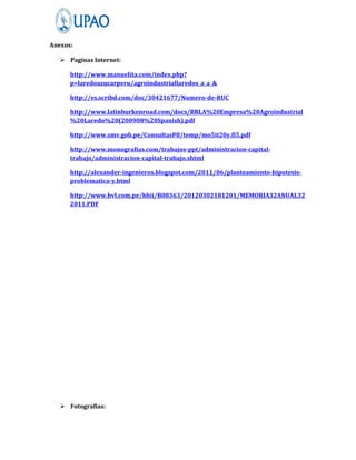 Anexos:

    Paginas Internet:

      http://www.manuelita.com/index.php?
      p=laredoazucarperu/agroindustriallaredos_a_a_&

      http://es.scribd.com/doc/30421677/Numero-de-RUC

      http://www.latinburkenroad.com/docs/BRLA%20Empresa%20Agroindustrial
      %20Laredo%20(200908%20Spanish).pdf

      http://www.smv.gob.pe/ConsultasP8/temp/mo5it20y.fi5.pdf

      http://www.monografias.com/trabajos-ppt/administracion-capital-
      trabajo/administracion-capital-trabajo.shtml

      http://alexander-ingenieros.blogspot.com/2011/06/planteamiento-hipotesis-
      problematica-y.html

      http://www.bvl.com.pe/hhii/B08363/20120302181201/MEMORIA32ANUAL32
      2011.PDF




    Fotografías:
 