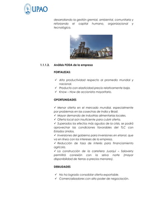 desarrollando la gestión gremial, ambiental, comunitaria y
           reforzando el capital humano, organizacional y
           tecnológico.




1.1.1.3.   Análisis FODA de la empresa

           FORTALEZAS:

            Alta productividad respecto al promedio mundial y
             nacional.
            Producto con elasticidad precio relativamente baja.
            Know – How de accionista mayoritario.

           OPORTUNIDADES

            Menor oferta en el mercado mundial, especialmente
           por problemas en las cosechas de India y Brasil.
            Mayor demanda de industrias alimentarias locales.
            Oferta local aún insuficiente para cubrir oferta.
            Superados los efectos más agudos de la crisis, se podrá
           aprovechar las condiciones favorables del TLC con
           Estados Unidos.
            Inversiones del gobierno para inversiones en etanol, que
           va en línea con los intereses de la empresa.
            Reducción de tasa de interés para financiamiento
           agrícola.
            La construcción de la carretera Juanjuí – Salaverry
           permitirá conexión con la selva norte (mayor
           disponibilidad de tierras a precios menores).

           DEBILIDADES

            No ha logrado consolidar oferta exportable.
            Comercializadores con alto poder de negociación.
 