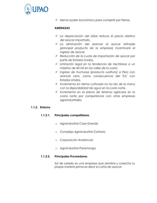  Menor poder económico para competir por tierras.

                  AMENAZAS

                   La depreciación del dólar reduce el precio relativo
                    del azúcar importado.
                   La eliminación del arancel al azúcar refinada
                    (principal producto de la empresa) incentivará el
                    ingreso de azúcar.
                   Reducción de la cuota de importación de azúcar por
                    parte de Estados Unidos.
                   Limitación legal en la tendencia de hectáreas a un
                    máximo de 40 mil en los valles de la costa.
                   Ingreso de fructuosa (producto sustituto) a Perú con
                    arancel cero, como consecuencia del TLC con
                    Estados Unidos.
                   Incremento en tierras cultivada no ha ido de la mano
                    con la disponibilidad de agua en la costa norte.
                   Incremento en el precio de terrenos agrícolas en la
                    costa norte por competencia con otras empresas
                    agroindustriales.

1.1.2. Entorno

       1.1.2.1.   Principales competidores

                  o   Agroindustrial Casa Grande

                  o   Complejo Agroindustrial Cartavio

                  o   Corporación Andahuasi

                  o   Agroindustrial Paramonga

       1.1.2.2.   Principales Proveedores

                  Sol de Laredo es una empresa que siembra y cosecha su
                  propia materia prima es decir la caña de azúcar.
 