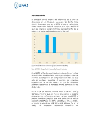 Mercado Externo

El principal precio interno de referencia es el que se
determina en el Mercado Mayorista de Santa Anita
(Lima). Se espera que, en el 2009, el precio del azúcar,
tanto rubia como blanca, continúe a la baja, debido a
que las empresas agroindustriales, especialmente de la
zona norte, están mejorando su productividad.




En el 2008, el Perú exportó azúcar solamente a 5 países.
Aun así, estos representaron una mayor diversificación de
nuestras exportaciones en comparación al 2007, en que
solo se enviaron muestras. El número de empresas
exportadoras se redujo, debido a que las empresas
prefirieron abastecer al mercado interno, como es el caso
de Laredo.

En el 2008, se exportó azúcar rubia a EE.UU., Haití y
Canadá, mientras que, en menor proporción, se exportó
azúcar blanca a Colombia. A pesar de que, en el 2008, el
precio promedio pagado por este producto se redujo
respecto al 2007 (de US$ 389 a US$ 351 por TM), en EE.UU.,
el precio se elevó (de US$ 389 a US$ 406 por TM en el
2008).   Las   empresas    decidieron    diversificar  sus
 