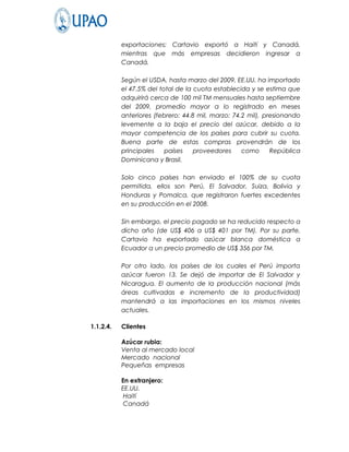 exportaciones; Cartavio exportó a Haití y Canadá,
           mientras que más empresas decidieron ingresar a
           Canadá.

           Según el USDA, hasta marzo del 2009, EE.UU. ha importado
           el 47.5% del total de la cuota establecida y se estima que
           adquirirá cerca de 100 mil TM mensuales hasta septiembre
           del 2009, promedio mayor a lo registrado en meses
           anteriores (febrero: 44.8 mil, marzo: 74.2 mil), presionando
           levemente a la baja el precio del azúcar, debido a la
           mayor competencia de los países para cubrir su cuota.
           Buena parte de estas compras provendrán de los
           principales    países    proveedores     como      República
           Dominicana y Brasil.

           Solo cinco países han enviado el 100% de su cuota
           permitida, ellos son Perú, El Salvador, Suiza, Bolivia y
           Honduras y Pomalca, que registraron fuertes excedentes
           en su producción en el 2008.

           Sin embargo, el precio pagado se ha reducido respecto a
           dicho año (de US$ 406 a US$ 401 por TM). Por su parte,
           Cartavio ha exportado azúcar blanca doméstica a
           Ecuador a un precio promedio de US$ 356 por TM.

           Por otro lado, los países de los cuales el Perú importa
           azúcar fueron 13. Se dejó de importar de El Salvador y
           Nicaragua. El aumento de la producción nacional (más
           áreas cultivadas e incremento de la productividad)
           mantendrá a las importaciones en los mismos niveles
           actuales.

1.1.2.4.   Clientes

           Azúcar rubia:
           Venta al mercado local
           Mercado nacional
           Pequeñas empresas

           En extranjero:
           EE.UU.
            Haití
            Canadá
 
