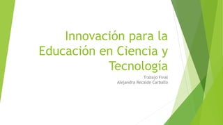 Innovación para la
Educación en Ciencia y
Tecnología
Trabajo Final
Alejandra Recalde Carballo
 