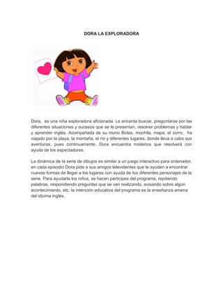 DORA LA EXPLORADORA
Dora, es una niña exploradora aficionada. Le encanta buscar, preguntarse por las
diferentes situaciones y sucesos que se le presentan, resolver problemas y hablar
y aprender inglés. Acompañada de su mono Botas, mochila, mapa, el zorro, ha
viajado por la playa, la montaña, el río y diferentes lugares, donde lleva a cabo sus
aventuras, pues continuamente, Dora encuentra misterios que resolverá con
ayuda de los espectadores.
La dinámica de la serie de dibujos es similar a un juego interactivo para ordenador,
en cada episodio Dora pide a sus amigos televidentes que le ayuden a encontrar
nuevas formas de llegar a los lugares con ayuda de los diferentes personajes de la
serie. Para ayudarla los niños, se hacen participes del programa, repitiendo
palabras, respondiendo preguntas que se van realizando, avisando sobre algún
acontecimiento, etc. la intención educativa del programa es la enseñanza amena
del idioma inglés.
 