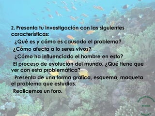 2. Presenta tu investigación con las siguientes
características:
• ¿Qué es y cómo es causado el problema?
• ¿Cómo afecta a lo seres vivos?
• ¿Cómo ha influenciado el hombre en esto?
• El proceso de evolución del mundo, ¿Qué tiene que
ver con esta problemática?
• Presenta de una forma grafica, esquema, maqueta
el problema que estudias.
• Realicemos un foro.
 