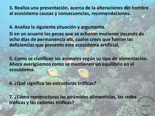 3. Realiza una presentación, acerca de la alteraciones del hombre
al ecosistema causas y consecuencias, recomendaciones.
4. Analiza la siguiente situación y argumenta.
Si en un acuario los peces que se echaron murieron después de
ocho días de permanencia allí, cuales crees que fueron las
deficiencias que presento este ecosistema artificial.
5. Como se clasifican los animales según su tipo de alimentación.
Ahora averigüemos como se mantienen un equilibrio en el
ecosistema.
6. ¿Qué significa las estructuras tróficas?
7. ¿Cómo reestructuras las pirámides alimenticias, las redes
tróficas y las cadenas tróficas?
 