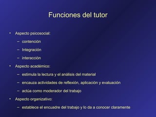 Funciones del tutor
• Aspecto psicosocial:
– contención
– Integración
– interacción
• Aspecto académico:
– estimula la lectura y el análisis del material
– encauza actividades de reflexión, aplicación y evaluación
– actúa como moderador del trabajo
• Aspecto organizativo:
– establece el encuadre del trabajo y lo da a conocer claramente
 