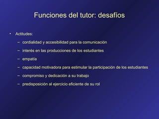 Funciones del tutor: desafíos
• Actitudes:
– cordialidad y accesibilidad para la comunicación
– interés en las producciones de los estudiantes
– empatía
– capacidad motivadora para estimular la participación de los estudiantes
– compromiso y dedicación a su trabajo
– predisposición al ejercicio eficiente de su rol
 