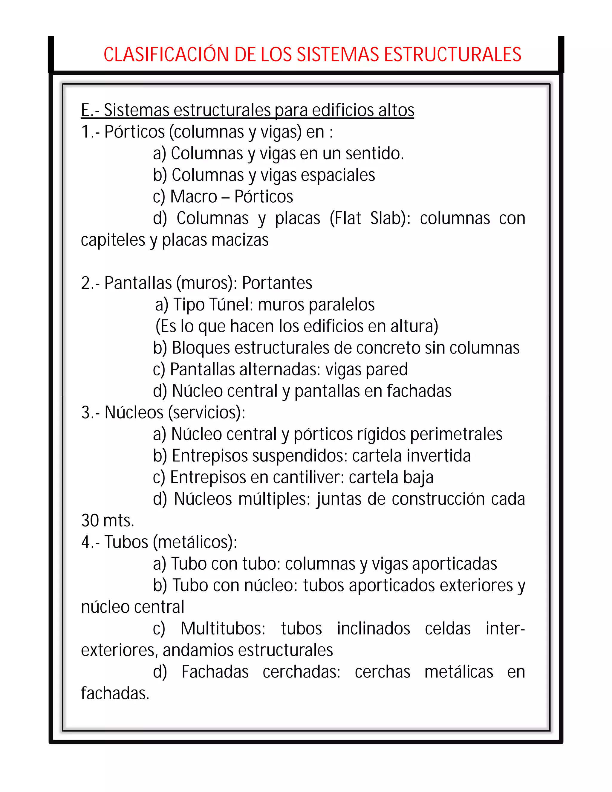 CLASIFICACIÓN DE LOS SISTEMAS ESTRUCTURALES

E.- Sistemas estructurales para edificios altos
1.- Pórticos (columnas y vigas) en :
          a) Columnas y vigas en un sentido.
          b) Columnas y vigas espaciales
          c) Macro – Pórticos
          d) Columnas y placas (Flat Slab): columnas con
capiteles y placas macizas

2.- Pantallas (muros): Portantes
           a) Tipo Túnel: muros paralelos
           (Es lo que hacen los edificios en altura)
          b) Bloques estructurales de concreto sin columnas
          c) Pantallas alternadas: vigas pared
          d) Núcleo central y pantallas en fachadas
3.- Núcleos (servicios):       Co
          a) Núcleo central y pórticos rígidos perimetrales
          b) Entrepisos suspendidos: cartela invertida
          c) Entrepisos en cantiliver: cartela baja
          d) Núcleos múltiples: juntas de construcción cada
30 mts.
4.- Tubos (metálicos):
          a) Tubo con tubo: columnas y vigas aporticadas
          b) Tubo con núcleo: tubos aporticados exteriores y
núcleo central
          c) Multitubos: tubos inclinados celdas inter-
exteriores, andamios estructurales
          d) Fachadas cerchadas: cerchas metálicas en
fachadas.
 