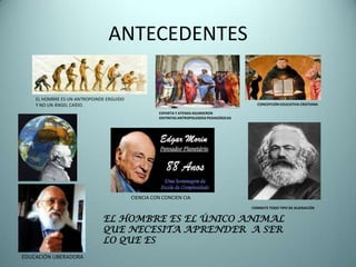 ANTECEDENTES

    EL HOMBRE ES UN ANTROPOINDE ERGUIDO
    Y NO UN ÁNGEL CAÍDO.                                                                    CONCEPCIÓN EDUCATIVA CRISTIANA

                                                    ESPARTA Y ATENAS ASUMIERON
                                                    DISTINTAS ANTROPOLOGÍAS PEDAGÓGICAS




                                          CIENCIA CON CONCIEN CIA
                                                                                          COMBATE TODO TIPO DE ALIENACIÓN


                              EL HOMBRE ES EL ÚNICO ANIMAL
                              QUE NECESITA APRENDER A SER
                              LO QUE ES
EDUCACIÓN LIBERADORA
 