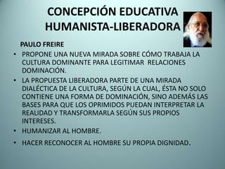 CONCEPCIÓN EDUCATIVA
         HUMANISTA-LIBERADORA
  PAULO FREIRE
• PROPONE UNA NUEVA MIRADA SOBRE CÓMO TRABAJA LA
   CULTURA DOMINANTE PARA LEGITIMAR RELACIONES
   DOMINACIÓN.
• LA PROPUESTA LIBERADORA PARTE DE UNA MIRADA
   DIALÉCTICA DE LA CULTURA, SEGÚN LA CUAL, ÉSTA NO SOLO
   CONTIENE UNA FORMA DE DOMINACIÓN, SINO ADEMÁS LAS
   BASES PARA QUE LOS OPRIMIDOS PUEDAN INTERPRETAR LA
   REALIDAD Y TRANSFORMARLA SEGÚN SUS PROPIOS
   INTERESES.
• HUMANIZAR AL HOMBRE.
• HACER RECONOCER AL HOMBRE SU PROPIA DIGNIDAD.
 