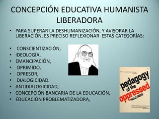 CONCEPCIÓN EDUCATIVA HUMANISTA
          LIBERADORA
• PARA SUPERAR LA DESHUMANIZACIÓN, Y AVISORAR LA
  LIBERACIÓN, ES PRECISO REFLEXIONAR ESTAS CATEGORÍAS:

•    CONSCIENTIZACIÓN,
•   IDEOLOGÍA,
•   EMANCIPACIÓN,
•    OPRIMIDO,
•    OPRESOR,
•    DIALOGICIDAD.
•   ANTIDIALOGICIDAD,
•   CONCEPCIÓN BANCARIA DE LA EDUCACIÓN,
•   EDUCACIÓN PROBLEMATIZADORA,
 