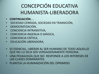 CONCEPCIÓN EDUCATIVA
         HUMANISTA-LIBERADORA
• CONTINUACIÓN….
• SOCIEDAD CERRADA, SOCIEDAD EN TRANSICIÓN,
• DEMOCRATIZACIÓN,
• CONCIENCIA INTRANSITIVA,
• CONCIENCIA INGENUA O MÁGICA,
• CONCIENCIA CRÍTICA,
• EDUCACIÓN LIBERADORA,

• ES ESENCIAL, LIBERAR AL SER HUMANO DE TODO AQUELLO
  QUE NO LO DEJA SER VERDADERAMENTE PERSONA.
• UNA PEDAGOGÍA QUE NO RESPONDE A LOS INTERESES DE
  LAS CLASES DOMINANTES
• PLANTEA LA HUMANIZACIÓN DEL OPRIMIDO
 