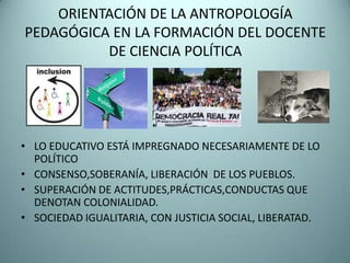 ORIENTACIÓN DE LA ANTROPOLOGÍA
PEDAGÓGICA EN LA FORMACIÓN DEL DOCENTE
          DE CIENCIA POLÍTICA




• LO EDUCATIVO ESTÁ IMPREGNADO NECESARIAMENTE DE LO
  POLÍTICO
• CONSENSO,SOBERANÍA, LIBERACIÓN DE LOS PUEBLOS.
• SUPERACIÓN DE ACTITUDES,PRÁCTICAS,CONDUCTAS QUE
  DENOTAN COLONIALIDAD.
• SOCIEDAD IGUALITARIA, CON JUSTICIA SOCIAL, LIBERATAD.
 