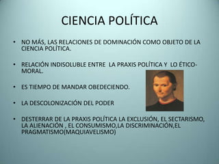 CIENCIA POLÍTICA
• NO MÁS, LAS RELACIONES DE DOMINACIÓN COMO OBJETO DE LA
  CIENCIA POLÍTICA.

• RELACIÓN INDISOLUBLE ENTRE LA PRAXIS POLÍTICA Y LO ÉTICO-
  MORAL.

• ES TIEMPO DE MANDAR OBEDECIENDO.

• LA DESCOLONIZACIÓN DEL PODER

• DESTERRAR DE LA PRAXIS POLÍTICA LA EXCLUSIÓN, EL SECTARISMO,
  LA ALIENACIÓN , EL CONSUMISMO,LA DISCRIMINACIÓN,EL
  PRAGMATISMO(MAQUIAVELISMO)
 