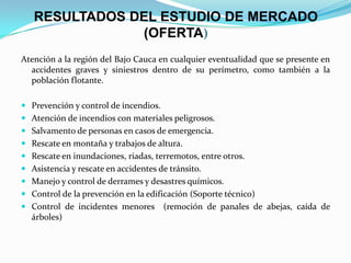 RESULTADOS DEL ESTUDIO DE MERCADO
(OFERTA)
Atención a la región del Bajo Cauca en cualquier eventualidad que se presente en
accidentes graves y siniestros dentro de su perímetro, como también a la
población flotante.
 Prevención y control de incendios.
 Atención de incendios con materiales peligrosos.
 Salvamento de personas en casos de emergencia.
 Rescate en montaña y trabajos de altura.
 Rescate en inundaciones, riadas, terremotos, entre otros.
 Asistencia y rescate en accidentes de tránsito.
 Manejo y control de derrames y desastres químicos.
 Control de la prevención en la edificación (Soporte técnico)
 Control de incidentes menores (remoción de panales de abejas, caída de
árboles)
 