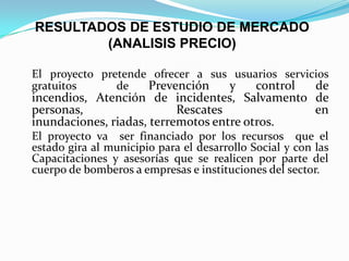 RESULTADOS DE ESTUDIO DE MERCADO
(ANALISIS PRECIO)
El proyecto pretende ofrecer a sus usuarios servicios
gratuitos de Prevención y control de
incendios, Atención de incidentes, Salvamento de
personas, Rescates en
inundaciones, riadas, terremotos entre otros.
El proyecto va ser financiado por los recursos que el
estado gira al municipio para el desarrollo Social y con las
Capacitaciones y asesorías que se realicen por parte del
cuerpo de bomberos a empresas e instituciones del sector.
 