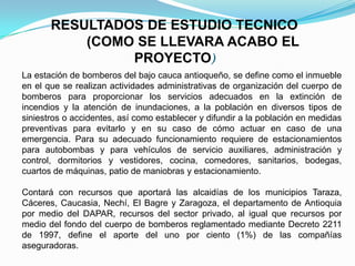RESULTADOS DE ESTUDIO TECNICO
(COMO SE LLEVARA ACABO EL
PROYECTO)
La estación de bomberos del bajo cauca antioqueño, se define como el inmueble
en el que se realizan actividades administrativas de organización del cuerpo de
bomberos para proporcionar los servicios adecuados en la extinción de
incendios y la atención de inundaciones, a la población en diversos tipos de
siniestros o accidentes, así como establecer y difundir a la población en medidas
preventivas para evitarlo y en su caso de cómo actuar en caso de una
emergencia. Para su adecuado funcionamiento requiere de estacionamientos
para autobombas y para vehículos de servicio auxiliares, administración y
control, dormitorios y vestidores, cocina, comedores, sanitarios, bodegas,
cuartos de máquinas, patio de maniobras y estacionamiento.
Contará con recursos que aportará las alcaidías de los municipios Taraza,
Cáceres, Caucasia, Nechí, El Bagre y Zaragoza, el departamento de Antioquia
por medio del DAPAR, recursos del sector privado, al igual que recursos por
medio del fondo del cuerpo de bomberos reglamentado mediante Decreto 2211
de 1997, define el aporte del uno por ciento (1%) de las compañías
aseguradoras.
 