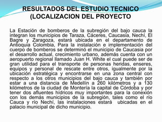RESULTADOS DEL ESTUDIO TECNICO
(LOCALIZACION DEL PROYECTO
La Estación de bomberos de la subregión del bajo cauca la
integran los municipios de Taraza, Cáceres, Caucasia, Nechí, El
Bagre y Zaragoza, estará ubicada en el departamento de
Antioquia Colombia, Para la instalación e implementación del
cuerpo de bomberos se determinó el municipio de Caucasia por
el desarrollo actual, crecimiento urbano, además cuenta con un
aeropuerto regional llamado Juan H. White el cual puede ser de
gran utilidad para el transporte de personas heridas, enseres,
equipos y personal de rescate entre otros, igualmente por la
ubicación estratégica y encontrarse en una zona central con
respecto a los otros municipios del bajo cauca y también por
estar a una distancia de Medellín a 260 kilómetros y a 130
kilómetros de la ciudad de Montería la capital de Córdoba y por
tener dos afluentes hídricos muy importantes para la conexión
con los demás municipios de la subregión, tales como el río
Cauca y río Nechí, las instalaciones estará ubicadas en el
palacio municipal de dicho municipio.
 