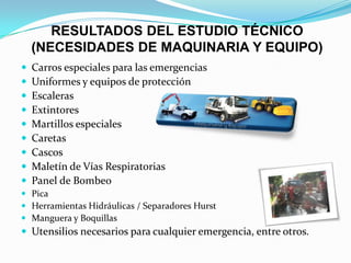 RESULTADOS DEL ESTUDIO TÉCNICO
(NECESIDADES DE MAQUINARIA Y EQUIPO)
 Carros especiales para las emergencias
 Uniformes y equipos de protección
 Escaleras
 Extintores
 Martillos especiales
 Caretas
 Cascos
 Maletín de Vías Respiratorias
 Panel de Bombeo
 Pica
 Herramientas Hidráulicas / Separadores Hurst
 Manguera y Boquillas
 Utensilios necesarios para cualquier emergencia, entre otros.
 