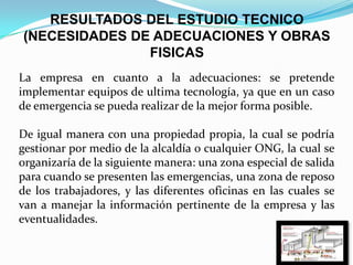 RESULTADOS DEL ESTUDIO TECNICO
(NECESIDADES DE ADECUACIONES Y OBRAS
FISICAS
La empresa en cuanto a la adecuaciones: se pretende
implementar equipos de ultima tecnología, ya que en un caso
de emergencia se pueda realizar de la mejor forma posible.
De igual manera con una propiedad propia, la cual se podría
gestionar por medio de la alcaldía o cualquier ONG, la cual se
organizaría de la siguiente manera: una zona especial de salida
para cuando se presenten las emergencias, una zona de reposo
de los trabajadores, y las diferentes oficinas en las cuales se
van a manejar la información pertinente de la empresa y las
eventualidades.
 