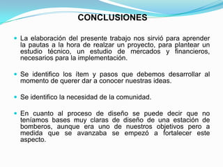 CONCLUSIONES
 La elaboración del presente trabajo nos sirvió para aprender
la pautas a la hora de realzar un proyecto, para plantear un
estudio técnico, un estudio de mercados y financieros,
necesarios para la implementación.
 Se identifico los ítem y pasos que debemos desarrollar al
momento de querer dar a conocer nuestras ideas.
 Se identifico la necesidad de la comunidad.
 En cuanto al proceso de diseño se puede decir que no
teníamos bases muy claras de diseño de una estación de
bomberos, aunque era uno de nuestros objetivos pero a
medida que se avanzaba se empezó a fortalecer este
aspecto.
 